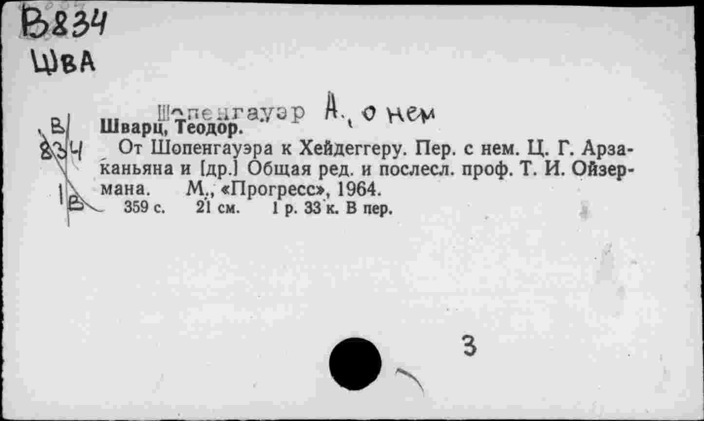 ﻿
... Ш^пенгаузр А. о не-М
, ь; Шварц, Теодор.	1
От Шопенгауэра к Хейдеггеру. Пер. с нем. Ц. Г. Арза-\ каньяна и [дрЛ Общая ред. и послесл. проф. Т. И. Ойзер-|\ мана. М;, «Прогресс», 1964.
ьК 359 с. 21 см. 1 р. 33 к. В пер.